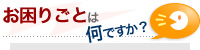 お困りごとは何ですか？