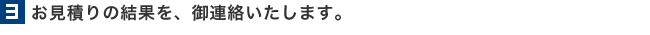 3.お見積りの結果を、御連絡いたします。