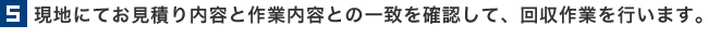 5.現地にてお見積り内容と作業内容との一致を確認して、回収作業を行います。