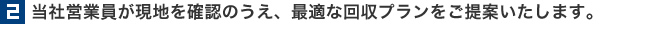 2.当社営業員が現地を確認のうえ、最適な回収プランを御提案いたします。